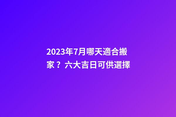 2023年7月哪天適合搬家？六大吉日可供選擇